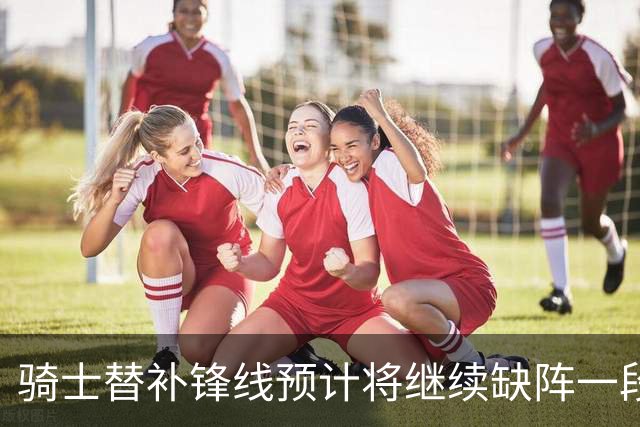 骑士替补锋线预计将继续缺阵一段时间，这对他的生涯会造成影响？