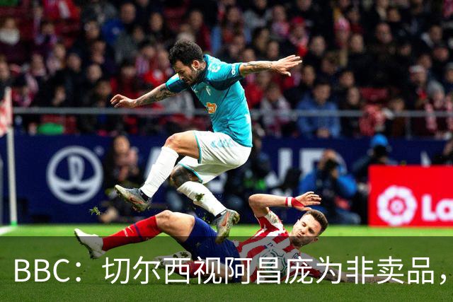 BBC：切尔西视阿昌庞为非卖品，但球员阵营对续约谈判态度谨慎